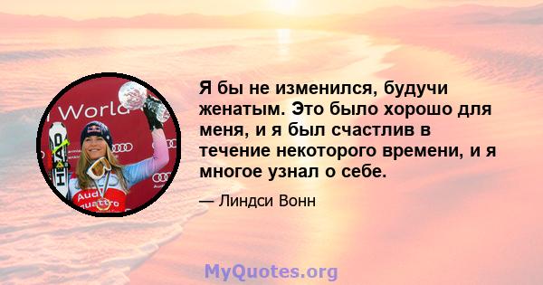 Я бы не изменился, будучи женатым. Это было хорошо для меня, и я был счастлив в течение некоторого времени, и я многое узнал о себе.