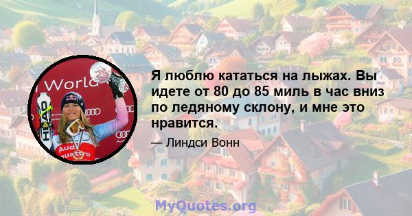 Я люблю кататься на лыжах. Вы идете от 80 до 85 миль в час вниз по ледяному склону, и мне это нравится.