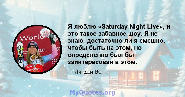 Я люблю «Saturday Night Live», и это такое забавное шоу. Я не знаю, достаточно ли я смешно, чтобы быть на этом, но определенно был бы заинтересован в этом.