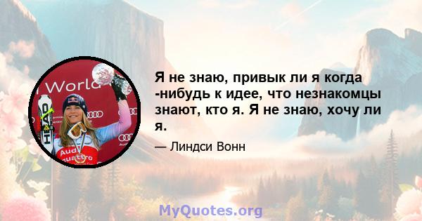 Я не знаю, привык ли я когда -нибудь к идее, что незнакомцы знают, кто я. Я не знаю, хочу ли я.