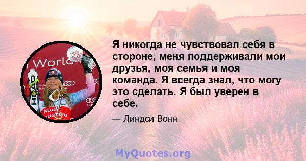 Я никогда не чувствовал себя в стороне, меня поддерживали мои друзья, моя семья и моя команда. Я всегда знал, что могу это сделать. Я был уверен в себе.