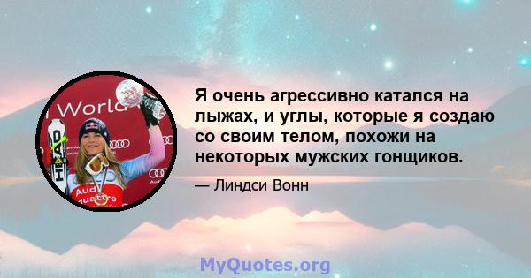 Я очень агрессивно катался на лыжах, и углы, которые я создаю со своим телом, похожи на некоторых мужских гонщиков.