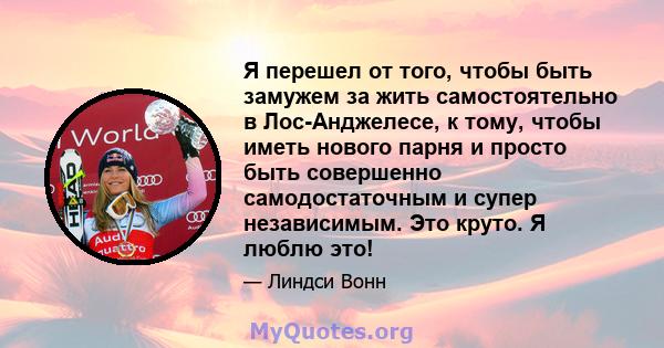 Я перешел от того, чтобы быть замужем за жить самостоятельно в Лос-Анджелесе, к тому, чтобы иметь нового парня и просто быть совершенно самодостаточным и супер независимым. Это круто. Я люблю это!