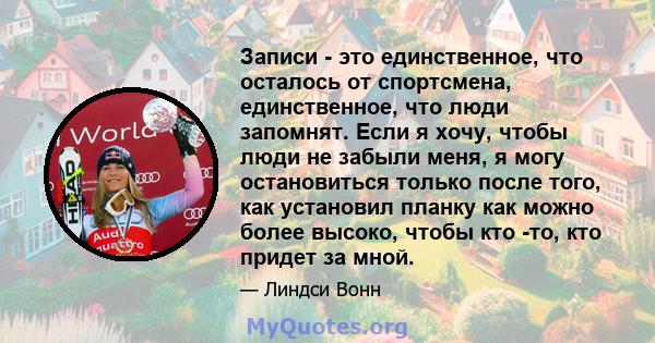 Записи - это единственное, что осталось от спортсмена, единственное, что люди запомнят. Если я хочу, чтобы люди не забыли меня, я могу остановиться только после того, как установил планку как можно более высоко, чтобы