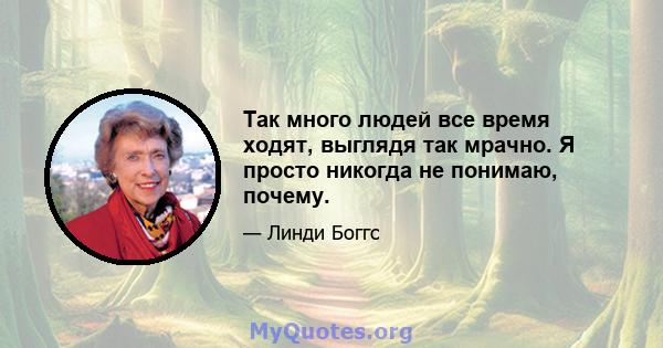 Так много людей все время ходят, выглядя так мрачно. Я просто никогда не понимаю, почему.