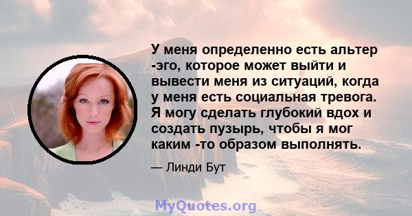 У меня определенно есть альтер -эго, которое может выйти и вывести меня из ситуаций, когда у меня есть социальная тревога. Я могу сделать глубокий вдох и создать пузырь, чтобы я мог каким -то образом выполнять.