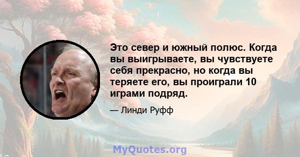 Это север и южный полюс. Когда вы выигрываете, вы чувствуете себя прекрасно, но когда вы теряете его, вы проиграли 10 играми подряд.