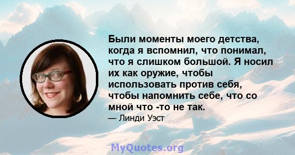 Были моменты моего детства, когда я вспомнил, что понимал, что я слишком большой. Я носил их как оружие, чтобы использовать против себя, чтобы напомнить себе, что со мной что -то не так.