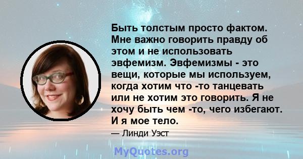 Быть толстым просто фактом. Мне важно говорить правду об этом и не использовать эвфемизм. Эвфемизмы - это вещи, которые мы используем, когда хотим что -то танцевать или не хотим это говорить. Я не хочу быть чем -то,