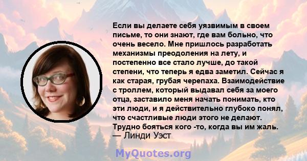 Если вы делаете себя уязвимым в своем письме, то они знают, где вам больно, что очень весело. Мне пришлось разработать механизмы преодоления на лету, и постепенно все стало лучше, до такой степени, что теперь я едва