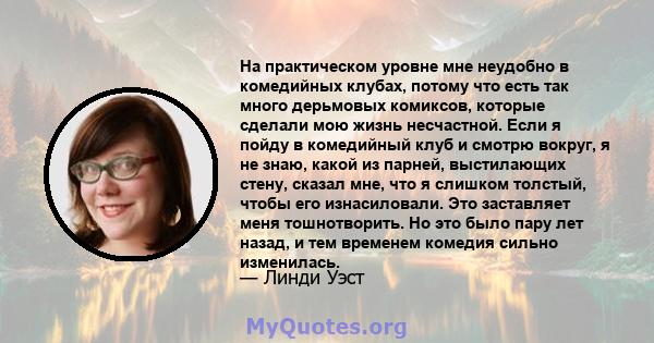 На практическом уровне мне неудобно в комедийных клубах, потому что есть так много дерьмовых комиксов, которые сделали мою жизнь несчастной. Если я пойду в комедийный клуб и смотрю вокруг, я не знаю, какой из парней,