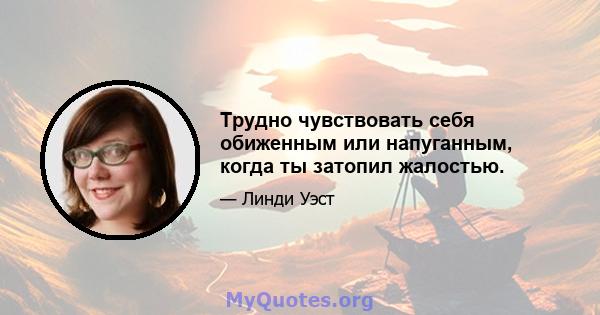 Трудно чувствовать себя обиженным или напуганным, когда ты затопил жалостью.