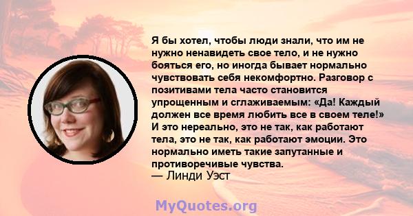 Я бы хотел, чтобы люди знали, что им не нужно ненавидеть свое тело, и не нужно бояться его, но иногда бывает нормально чувствовать себя некомфортно. Разговор с позитивами тела часто становится упрощенным и сглаживаемым: 