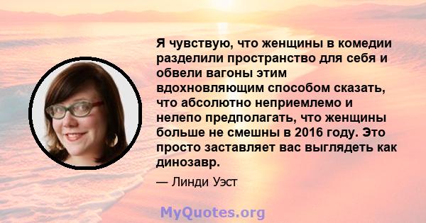 Я чувствую, что женщины в комедии разделили пространство для себя и обвели вагоны этим вдохновляющим способом сказать, что абсолютно неприемлемо и нелепо предполагать, что женщины больше не смешны в 2016 году. Это