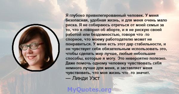 Я глубоко привилегированный человек. У меня безопасная, удобная жизнь, и для меня очень мало риска. Я не собираюсь отречься от моей семьи за то, что я говорил об аборте, и я не рискую своей работой или бездомностью,