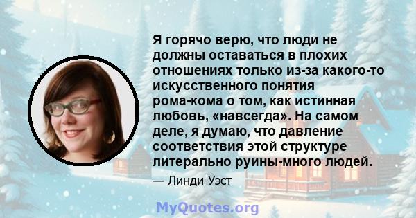 Я горячо верю, что люди не должны оставаться в плохих отношениях только из-за какого-то искусственного понятия рома-кома о том, как истинная любовь, «навсегда». На самом деле, я думаю, что давление соответствия этой