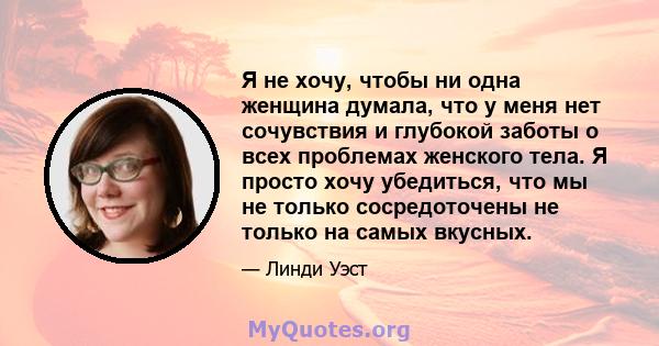 Я не хочу, чтобы ни одна женщина думала, что у меня нет сочувствия и глубокой заботы о всех проблемах женского тела. Я просто хочу убедиться, что мы не только сосредоточены не только на самых вкусных.