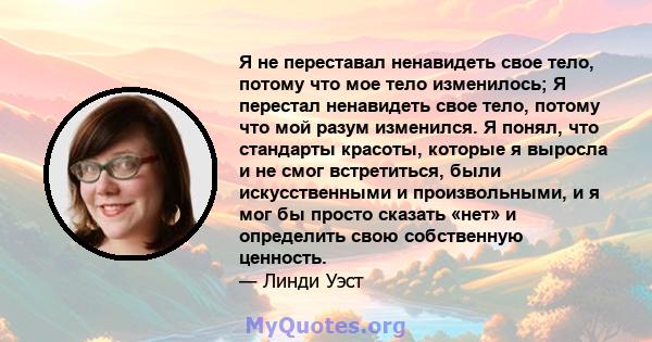 Я не переставал ненавидеть свое тело, потому что мое тело изменилось; Я перестал ненавидеть свое тело, потому что мой разум изменился. Я понял, что стандарты красоты, которые я выросла и не смог встретиться, были