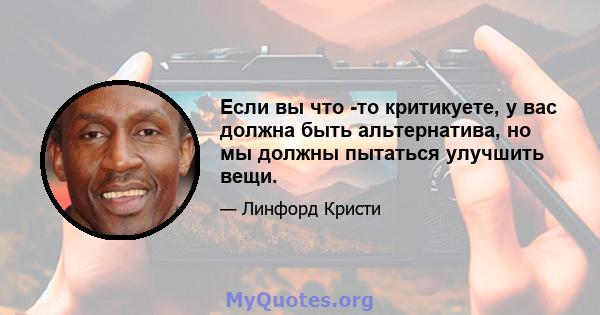 Если вы что -то критикуете, у вас должна быть альтернатива, но мы должны пытаться улучшить вещи.