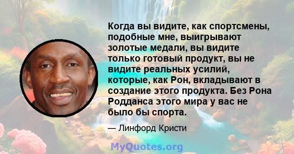 Когда вы видите, как спортсмены, подобные мне, выигрывают золотые медали, вы видите только готовый продукт, вы не видите реальных усилий, которые, как Рон, вкладывают в создание этого продукта. Без Рона Родданса этого