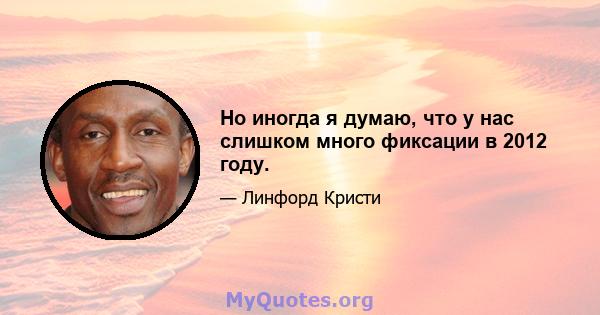 Но иногда я думаю, что у нас слишком много фиксации в 2012 году.