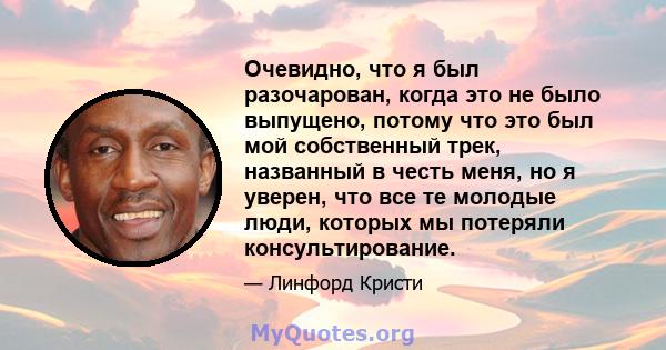 Очевидно, что я был разочарован, когда это не было выпущено, потому что это был мой собственный трек, названный в честь меня, но я уверен, что все те молодые люди, которых мы потеряли консультирование.