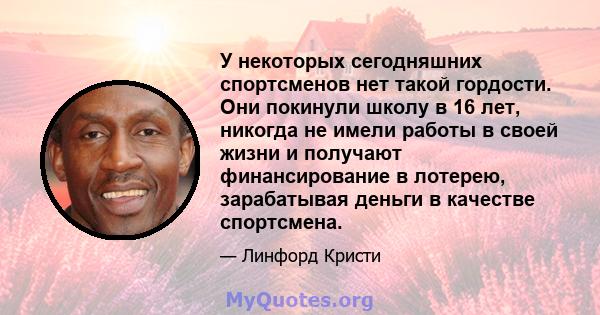 У некоторых сегодняшних спортсменов нет такой гордости. Они покинули школу в 16 лет, никогда не имели работы в своей жизни и получают финансирование в лотерею, зарабатывая деньги в качестве спортсмена.