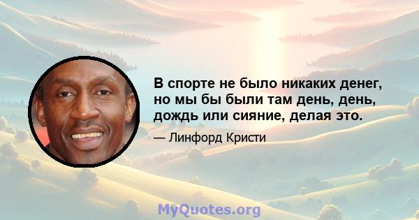 В спорте не было никаких денег, но мы бы были там день, день, дождь или сияние, делая это.