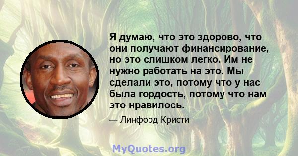 Я думаю, что это здорово, что они получают финансирование, но это слишком легко. Им не нужно работать на это. Мы сделали это, потому что у нас была гордость, потому что нам это нравилось.