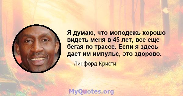 Я думаю, что молодежь хорошо видеть меня в 45 лет, все еще бегая по трассе. Если я здесь дает им импульс, это здорово.