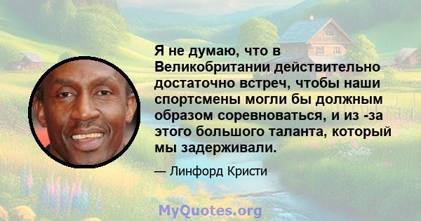 Я не думаю, что в Великобритании действительно достаточно встреч, чтобы наши спортсмены могли бы должным образом соревноваться, и из -за этого большого таланта, который мы задерживали.