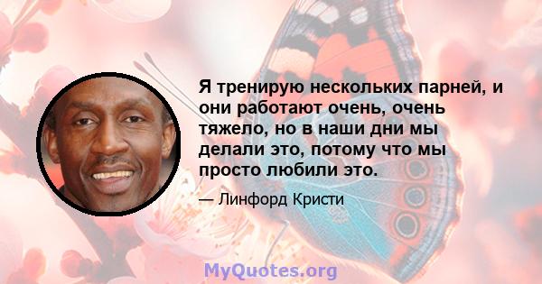 Я тренирую нескольких парней, и они работают очень, очень тяжело, но в наши дни мы делали это, потому что мы просто любили это.