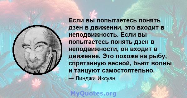 Если вы попытаетесь понять дзен в движении, это входит в неподвижность. Если вы попытаетесь понять дзен в неподвижности, он входит в движение. Это похоже на рыбу, спрятанную весной, бьют волны и танцуют самостоятельно.