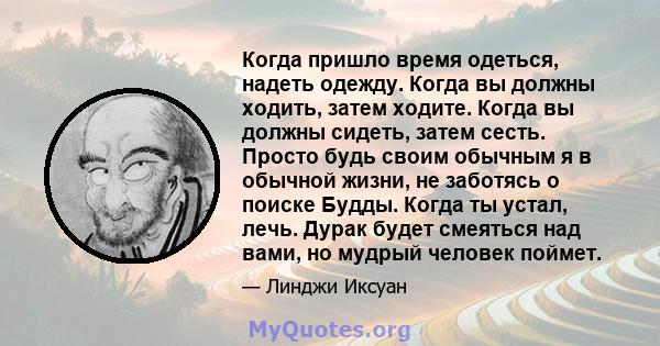 Когда пришло время одеться, надеть одежду. Когда вы должны ходить, затем ходите. Когда вы должны сидеть, затем сесть. Просто будь своим обычным я в обычной жизни, не заботясь о поиске Будды. Когда ты устал, лечь. Дурак