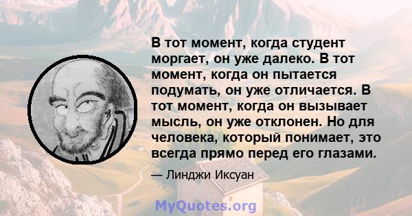 В тот момент, когда студент моргает, он уже далеко. В тот момент, когда он пытается подумать, он уже отличается. В тот момент, когда он вызывает мысль, он уже отклонен. Но для человека, который понимает, это всегда