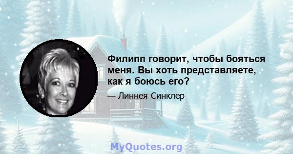 Филипп говорит, чтобы бояться меня. Вы хоть представляете, как я боюсь его?