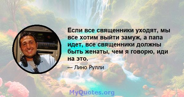 Если все священники уходят, мы все хотим выйти замуж, а папа идет, все священники должны быть женаты, чем я говорю, иди на это.