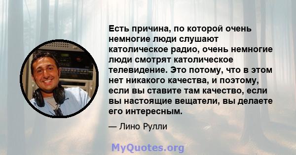 Есть причина, по которой очень немногие люди слушают католическое радио, очень немногие люди смотрят католическое телевидение. Это потому, что в этом нет никакого качества, и поэтому, если вы ставите там качество, если