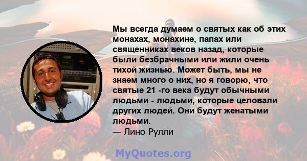 Мы всегда думаем о святых как об этих монахах, монахине, папах или священниках веков назад, которые были безбрачными или жили очень тихой жизнью. Может быть, мы не знаем много о них, но я говорю, что святые 21 -го века