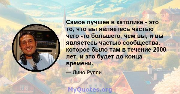 Самое лучшее в католике - это то, что вы являетесь частью чего -то большего, чем вы, и вы являетесь частью сообщества, которое было там в течение 2000 лет, и это будет до конца времени.