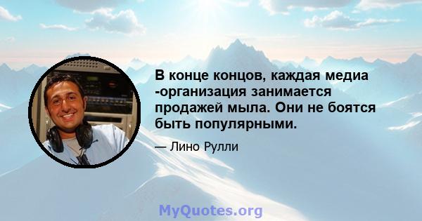 В конце концов, каждая медиа -организация занимается продажей мыла. Они не боятся быть популярными.