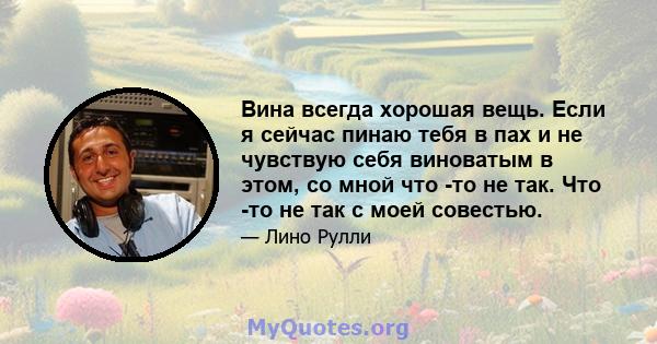 Вина всегда хорошая вещь. Если я сейчас пинаю тебя в пах и не чувствую себя виноватым в этом, со мной что -то не так. Что -то не так с моей совестью.