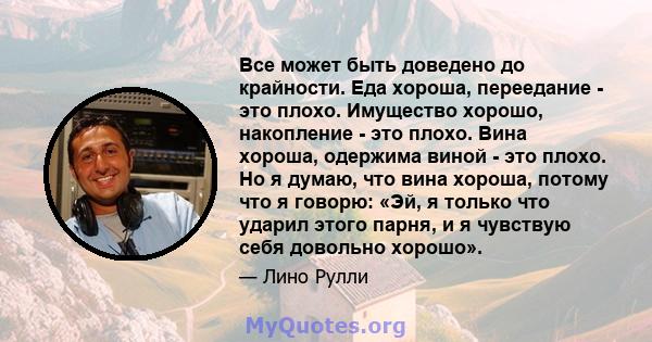 Все может быть доведено до крайности. Еда хороша, переедание - это плохо. Имущество хорошо, накопление - это плохо. Вина хороша, одержима виной - это плохо. Но я думаю, что вина хороша, потому что я говорю: «Эй, я