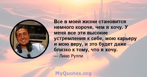 Все в моей жизни становится немного короче, чем я хочу. У меня все эти высокие устремления к себе, мою карьеру и мою веру, и это будет даже близко к тому, что я хочу.