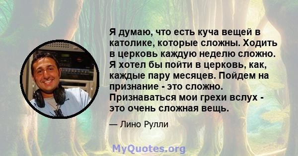 Я думаю, что есть куча вещей в католике, которые сложны. Ходить в церковь каждую неделю сложно. Я хотел бы пойти в церковь, как, каждые пару месяцев. Пойдем на признание - это сложно. Признаваться мои грехи вслух - это