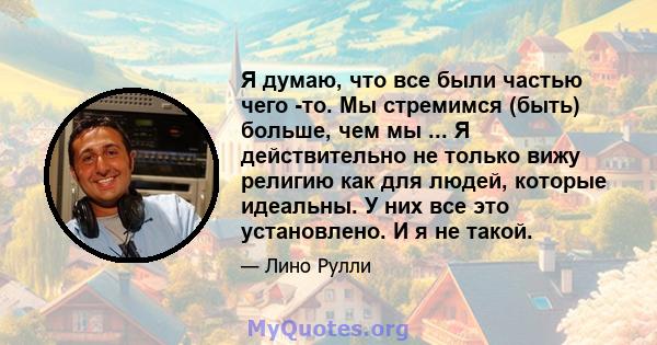 Я думаю, что все были частью чего -то. Мы стремимся (быть) больше, чем мы ... Я действительно не только вижу религию как для людей, которые идеальны. У них все это установлено. И я не такой.