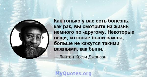 Как только у вас есть болезнь, как рак, вы смотрите на жизнь немного по -другому. Некоторые вещи, которые были важны, больше не кажутся такими важными, как были.