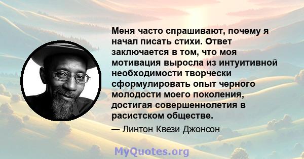 Меня часто спрашивают, почему я начал писать стихи. Ответ заключается в том, что моя мотивация выросла из интуитивной необходимости творчески сформулировать опыт черного молодости моего поколения, достигая