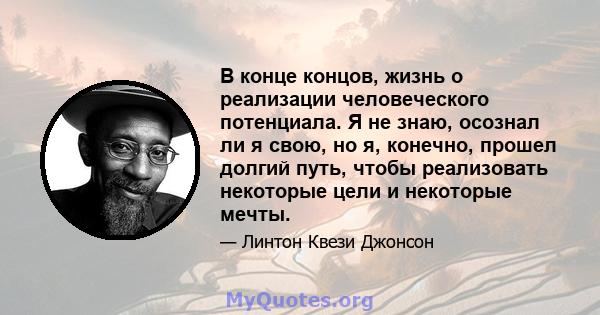 В конце концов, жизнь о реализации человеческого потенциала. Я не знаю, осознал ли я свою, но я, конечно, прошел долгий путь, чтобы реализовать некоторые цели и некоторые мечты.