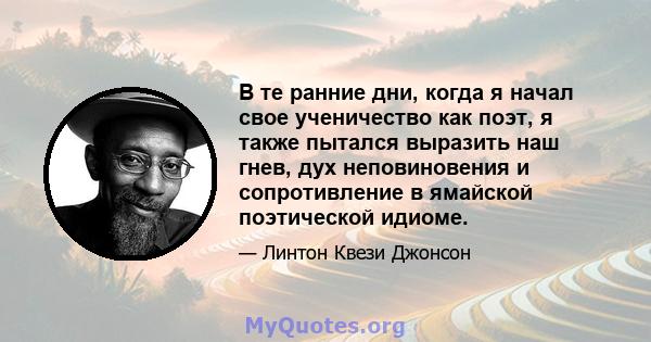 В те ранние дни, когда я начал свое ученичество как поэт, я также пытался выразить наш гнев, дух неповиновения и сопротивление в ямайской поэтической идиоме.